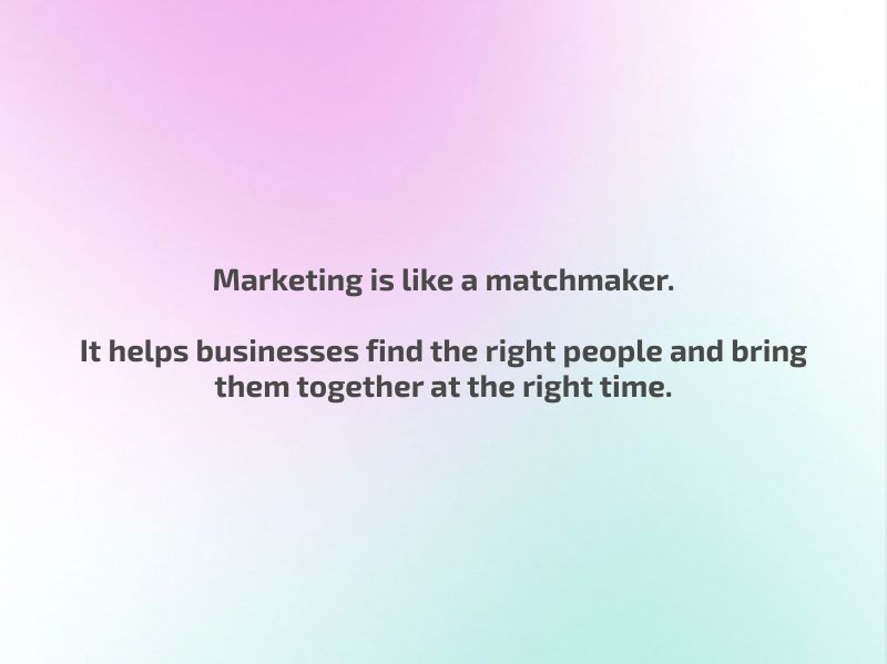 Marketing is like a matchmaker.  It helps businesses find the right people and bring them together at the right time.